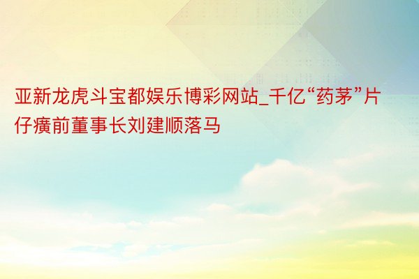 亚新龙虎斗宝都娱乐博彩网站_千亿“药茅”片仔癀前董事长刘建顺落马