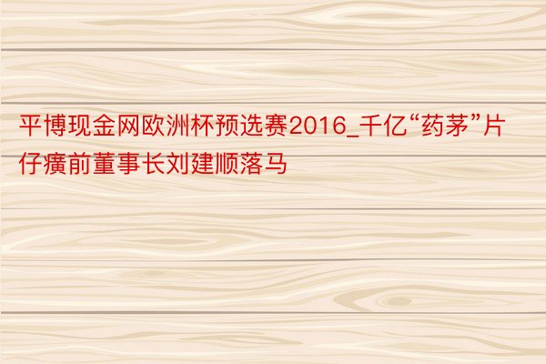 平博现金网欧洲杯预选赛2016_千亿“药茅”片仔癀前董事长刘建顺落马