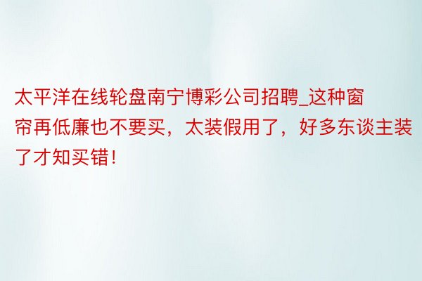 太平洋在线轮盘南宁博彩公司招聘_这种窗帘再低廉也不要买，太装假用了，好多东谈主装了才知买错！