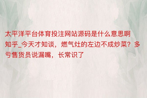 太平洋平台体育投注网站源码是什么意思啊知乎_今天才知谈，燃气灶的左边不成炒菜？多亏售货员说漏嘴，长常识了