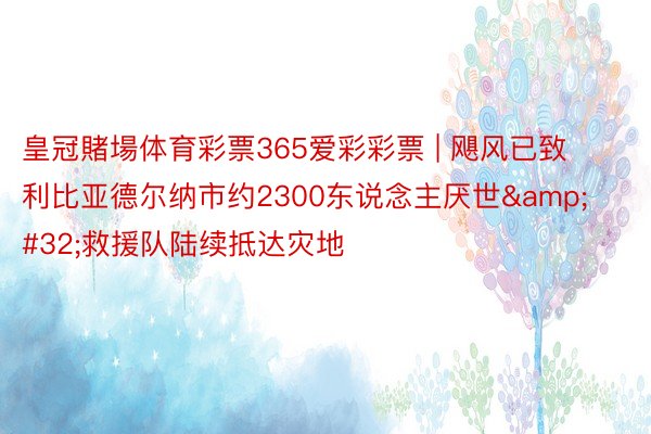 皇冠賭場体育彩票365爱彩彩票 | 飓风已致利比亚德尔纳市约2300东说念主厌世&#32;救援队陆续抵达灾地