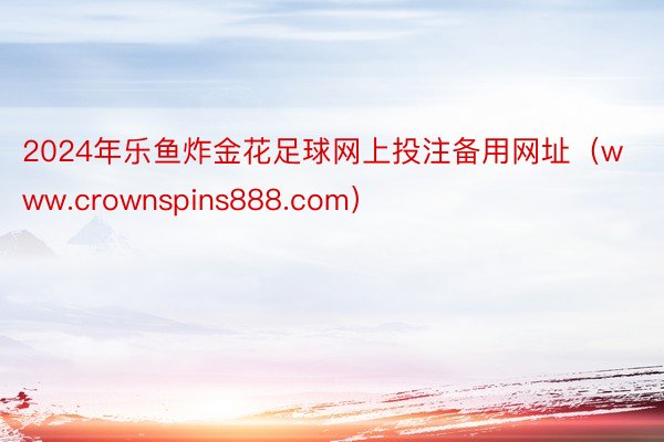 2024年乐鱼炸金花足球网上投注备用网址（www.crownspins888.com）