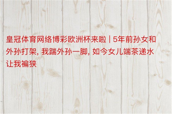 皇冠体育网络博彩欧洲杯来啦 | 5年前孙女和外孙打架, 我踹外孙一脚, 如今女儿端茶递水让我褊狭