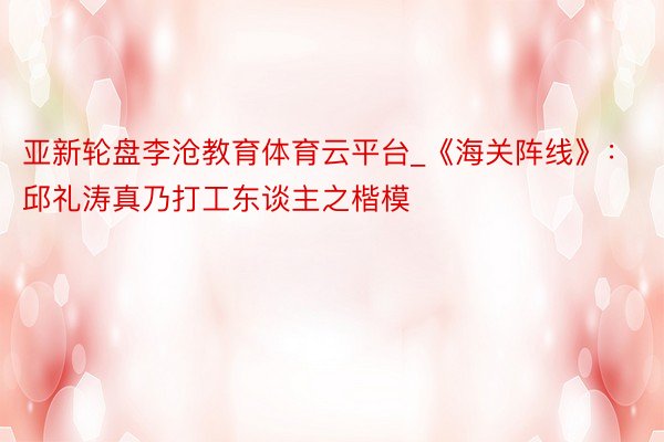 亚新轮盘李沧教育体育云平台_《海关阵线》：邱礼涛真乃打工东谈主之楷模