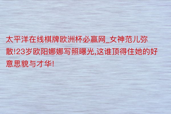 太平洋在线棋牌欧洲杯必赢网_女神范儿弥散!23岁欧阳娜娜写照曝光,这谁顶得住她的好意思貌与才华!