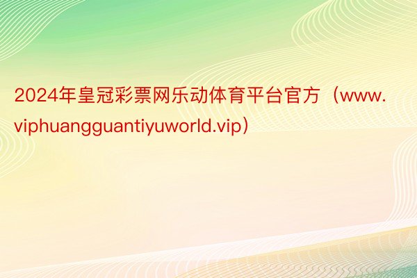 2024年皇冠彩票网乐动体育平台官方（www.viphuangguantiyuworld.vip）