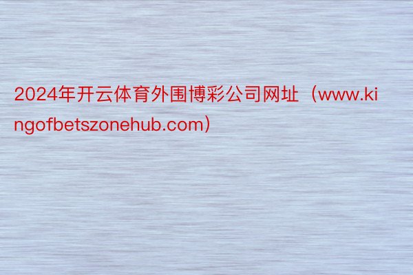 2024年开云体育外围博彩公司网址（www.kingofbetszonehub.com）