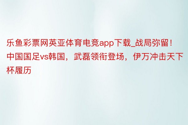 乐鱼彩票网英亚体育电竞app下载_战局弥留！中国国足vs韩国，武磊领衔登场，伊万冲击天下杯履历