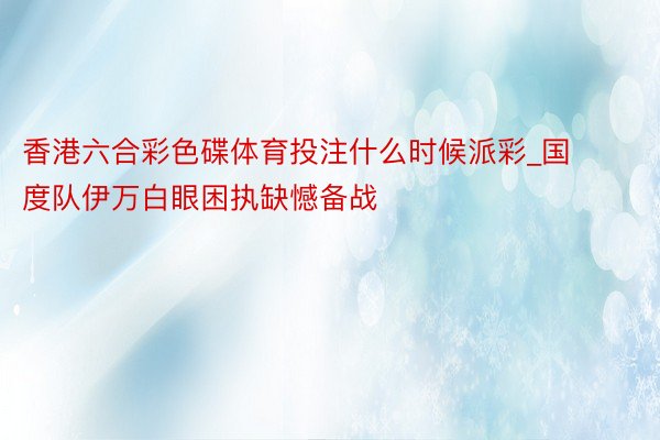 香港六合彩色碟体育投注什么时候派彩_国度队伊万白眼困执缺憾备战