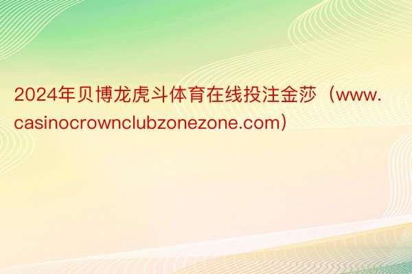 2024年贝博龙虎斗体育在线投注金莎（www.casinocrownclubzonezone.com）