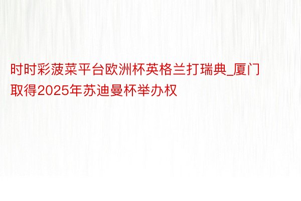 时时彩菠菜平台欧洲杯英格兰打瑞典_厦门取得2025年苏迪曼杯举办权