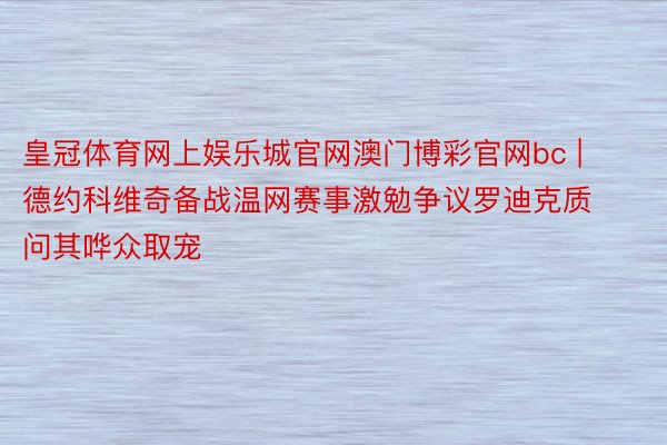 皇冠体育网上娱乐城官网澳门博彩官网bc | 德约科维奇备战温网赛事激勉争议罗迪克质问其哗众取宠