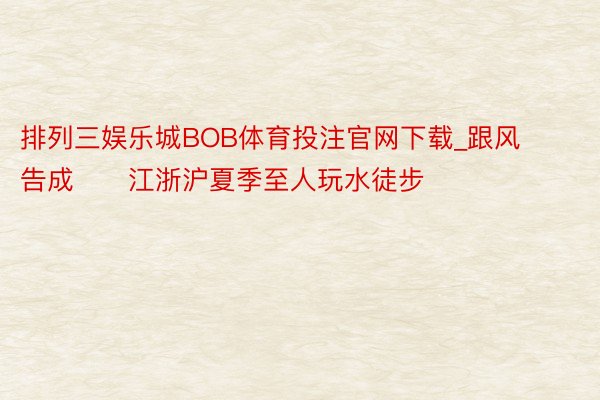 排列三娱乐城BOB体育投注官网下载_跟风告成❗️江浙沪夏季至人玩水徒步