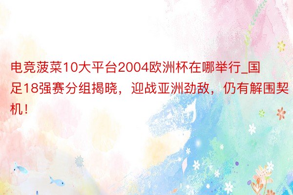 电竞菠菜10大平台2004欧洲杯在哪举行_国足18强赛分组揭晓，迎战亚洲劲敌，仍有解围契机！