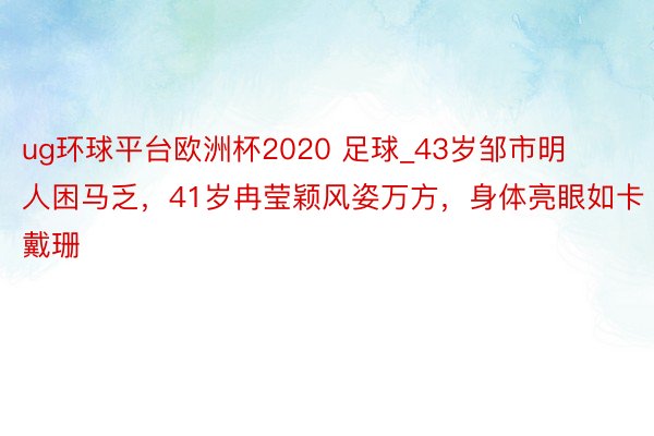 ug环球平台欧洲杯2020 足球_43岁邹市明人困马乏，41岁冉莹颖风姿万方，身体亮眼如卡戴珊