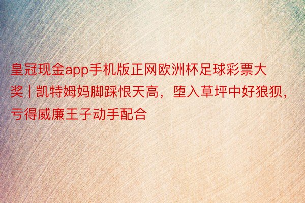 皇冠现金app手机版正网欧洲杯足球彩票大奖 | 凯特姆妈脚踩恨天高，堕入草坪中好狼狈，亏得威廉王子动手配合