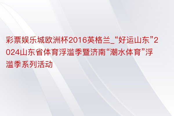 彩票娱乐城欧洲杯2016英格兰_“好运山东”2024山东省体育浮滥季暨济南“潮水体育”浮滥季系列活动