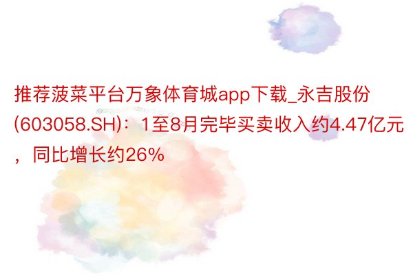 推荐菠菜平台万象体育城app下载_永吉股份(603058.SH)：1至8月完毕买卖收入约4.47亿元，同比增长约26%