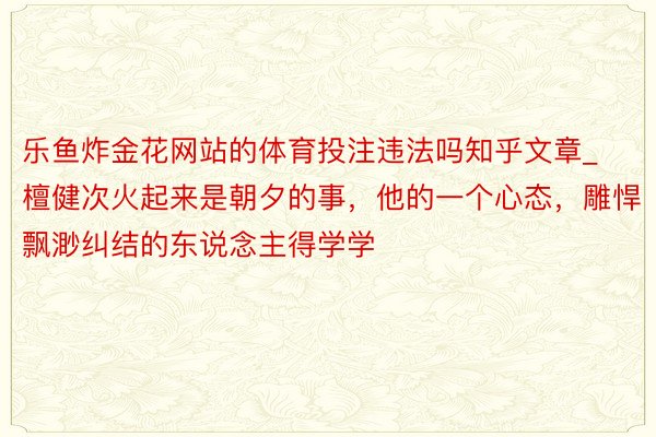 乐鱼炸金花网站的体育投注违法吗知乎文章_檀健次火起来是朝夕的事，他的一个心态，雕悍飘渺纠结的东说念主得学学