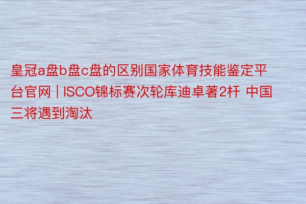 皇冠a盘b盘c盘的区别国家体育技能鉴定平台官网 | ISCO锦标赛次轮库迪卓著2杆 中国三将遇到淘汰