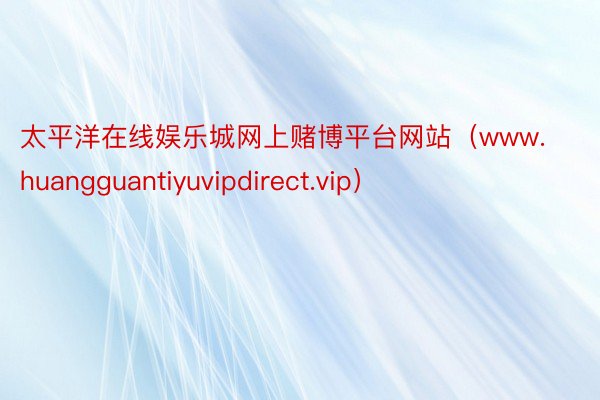 太平洋在线娱乐城网上赌博平台网站（www.huangguantiyuvipdirect.vip）