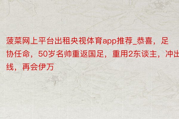 菠菜网上平台出租央视体育app推荐_恭喜，足协任命，50岁名帅重返国足，重用2东谈主，冲出线，再会伊万