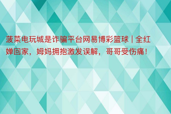 菠菜电玩城是诈骗平台网易博彩篮球 | 全红婵回家，姆妈拥抱激发误解，哥哥受伤痛！