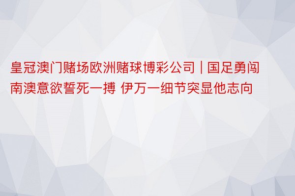 皇冠澳门赌场欧洲赌球博彩公司 | 国足勇闯南澳意欲誓死一搏 伊万一细节突显他志向