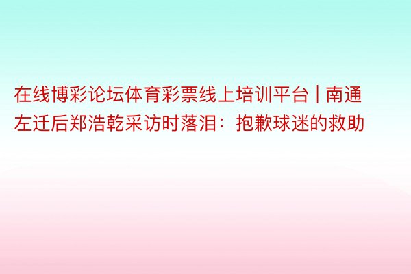 在线博彩论坛体育彩票线上培训平台 | 南通左迁后郑浩乾采访时落泪：抱歉球迷的救助