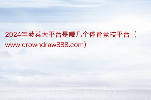 2024年菠菜大平台是哪几个体育竞技平台（www.crowndraw888.com）