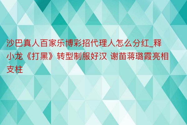 沙巴真人百家乐博彩招代理人怎么分红_释小龙《打黑》转型制服好汉 谢苗蒋璐霞亮相支柱