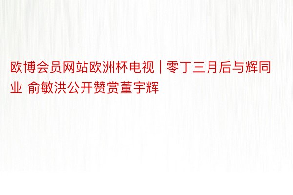 欧博会员网站欧洲杯电视 | 零丁三月后与辉同业 俞敏洪公开赞赏董宇辉