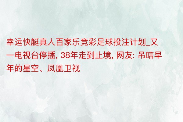 幸运快艇真人百家乐竞彩足球投注计划_又一电视台停播, 38年走到止境, 网友: 吊唁早年的星空、凤凰卫视