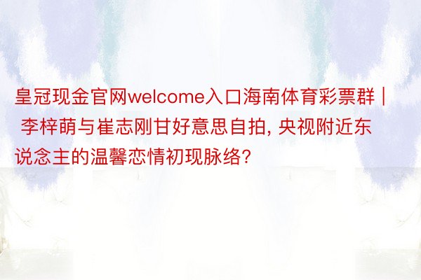 皇冠现金官网welcome入口海南体育彩票群 | 李梓萌与崔志刚甘好意思自拍, 央视附近东说念主的温馨恋情初现脉络?