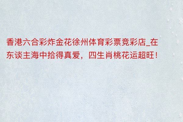 香港六合彩炸金花徐州体育彩票竞彩店_在东谈主海中拾得真爱，四生肖桃花运超旺！