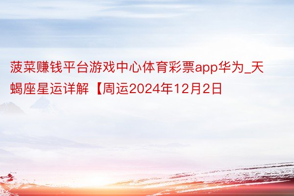 菠菜赚钱平台游戏中心体育彩票app华为_天蝎座星运详解【周运2024年12月2日