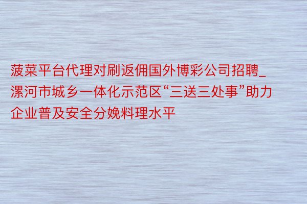 菠菜平台代理对刷返佣国外博彩公司招聘_漯河市城乡一体化示范区“三送三处事”助力企业普及安全分娩料理水平