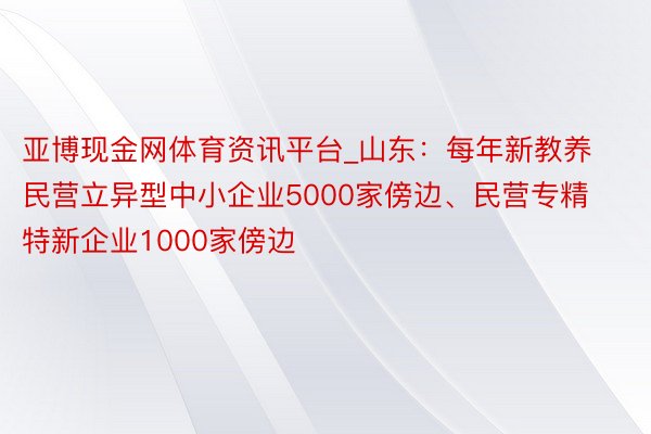 亚博现金网体育资讯平台_山东：每年新教养民营立异型中小企业5000家傍边、民营专精特新企业1000家傍边