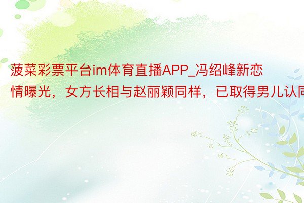 菠菜彩票平台im体育直播APP_冯绍峰新恋情曝光，女方长相与赵丽颖同样，已取得男儿认同