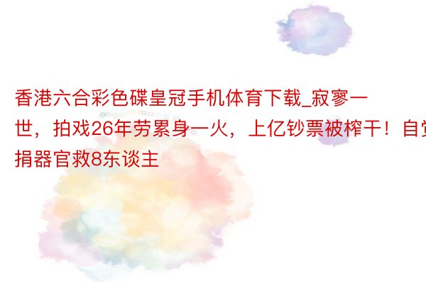 香港六合彩色碟皇冠手机体育下载_寂寥一世，拍戏26年劳累身一火，上亿钞票被榨干！自觉捐器官救8东谈主