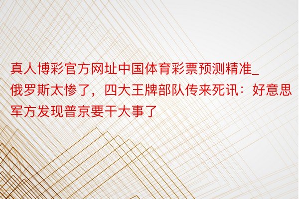 真人博彩官方网址中国体育彩票预测精准_俄罗斯太惨了，四大王牌部队传来死讯：好意思军方发现普京要干大事了