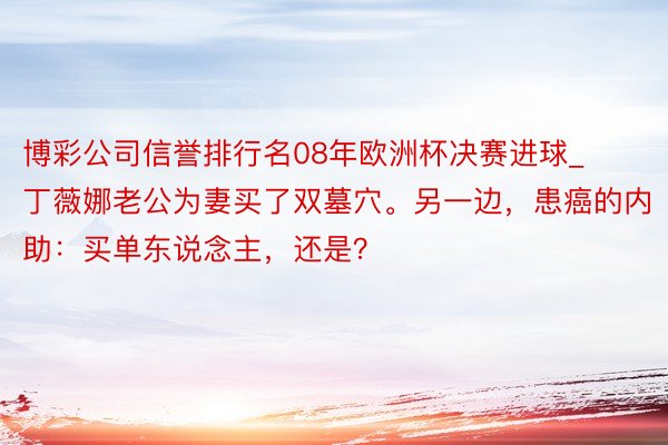 博彩公司信誉排行名08年欧洲杯决赛进球_丁薇娜老公为妻买了双墓穴。另一边，患癌的内助：买单东说念主，还是？