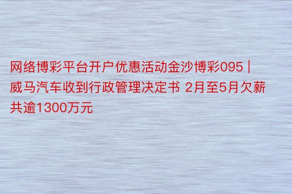 网络博彩平台开户优惠活动金沙博彩095 | 威马汽车收到行政管理决定书 2月至5月欠薪共逾1300万元