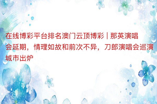 在线博彩平台排名澳门云顶博彩 | 那英演唱会延期，情理如故和前次不异，刀郎演唱会巡演城市出炉