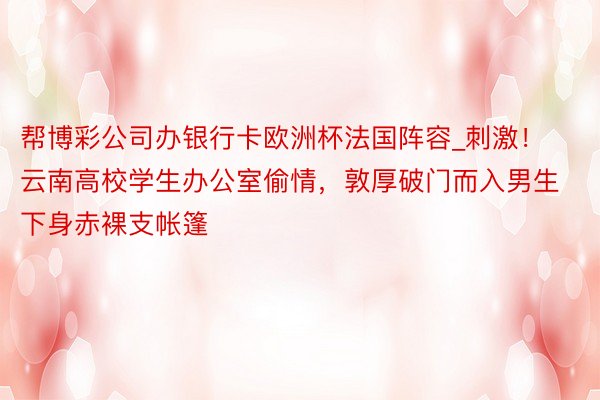 帮博彩公司办银行卡欧洲杯法国阵容_刺激！云南高校学生办公室偷情，敦厚破门而入男生下身赤裸支帐篷