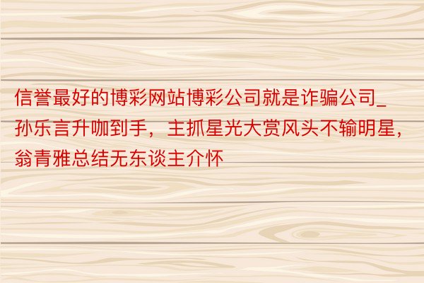 信誉最好的博彩网站博彩公司就是诈骗公司_孙乐言升咖到手，主抓星光大赏风头不输明星，翁青雅总结无东谈主介怀