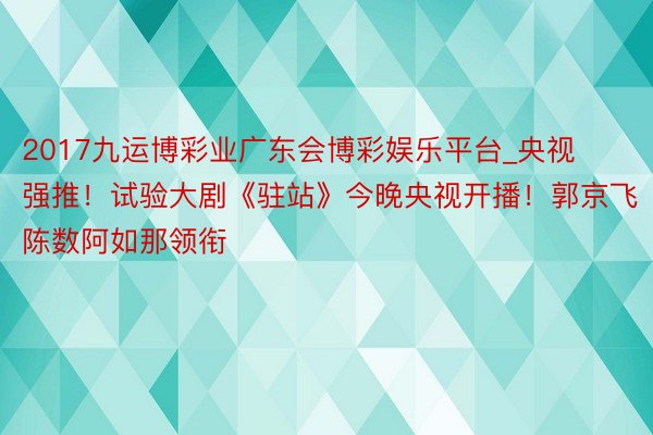 2017九运博彩业广东会博彩娱乐平台_央视强推！试验大剧《驻站》今晚央视开播！郭京飞陈数阿如那领衔