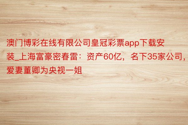 澳门博彩在线有限公司皇冠彩票app下载安装_上海富豪密春雷：资产60亿，名下35家公司，爱妻董卿为央视一姐