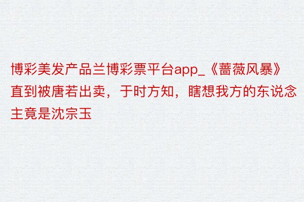 博彩美发产品兰博彩票平台app_《蔷薇风暴》直到被唐若出卖，于时方知，瞎想我方的东说念主竟是沈宗玉