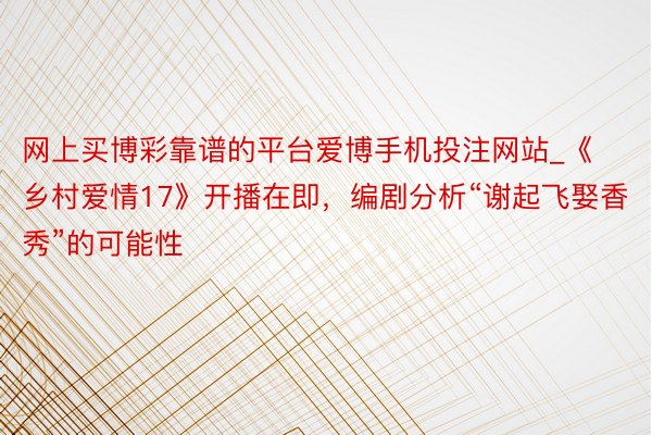 网上买博彩靠谱的平台爱博手机投注网站_《乡村爱情17》开播在即，编剧分析“谢起飞娶香秀”的可能性